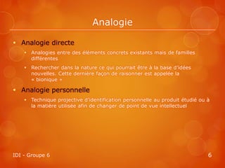 Analogie

 Analogie directe
     Analogies entre des éléments concrets existants mais de familles
      différentes
     Rechercher dans la nature ce qui pourrait être à la base d’idées
      nouvelles. Cette dernière façon de raisonner est appelée la
      « bionique »

 Analogie personnelle
     Technique projective d’identification personnelle au produit étudié ou à
      la matière utilisée afin de changer de point de vue intellectuel




IDI - Groupe 6                                                               6
 
