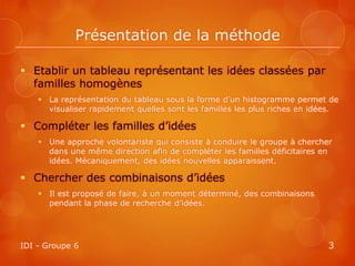 Présentation de la méthode

 Etablir un tableau représentant les idées classées par
  familles homogènes
     La représentation du tableau sous la forme d’un histogramme permet de
      visualiser rapidement quelles sont les familles les plus riches en idées.

 Compléter les familles d’idées
     Une approche volontariste qui consiste à conduire le groupe à chercher
      dans une même direction afin de compléter les familles déficitaires en
      idées. Mécaniquement, des idées nouvelles apparaissent.

 Chercher des combinaisons d’idées
     Il est proposé de faire, à un moment déterminé, des combinaisons
      pendant la phase de recherche d’idées.




IDI - Groupe 6                                                              3
 