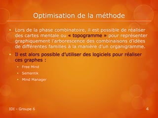 Optimisation de la méthode

 Lors de la phase combinatoire, il est possible de réaliser
  des cartes mentale ou « topogramme » pour représenter
  graphiquement l’arborescence des combinaisons d’idées
  de différentes familles à la manière d’un organigramme.
 Il est alors possible d’utiliser des logiciels pour réaliser
  ces graphes :
     Free Mind
     Semantik
     Mind Manager




IDI - Groupe 6                                                   4
 