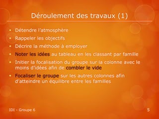 Déroulement des travaux (1)

 Détendre l’atmosphère
 Rappeler les objectifs
 Décrire la méthode à employer
 Noter les idées au tableau en les classant par famille
 Initier la focalisation du groupe sur la colonne avec le
  moins d’idées afin de combler le vide
 Focaliser le groupe sur les autres colonnes afin
  d’atteindre un équilibre entre les familles




IDI - Groupe 6                                               5
 