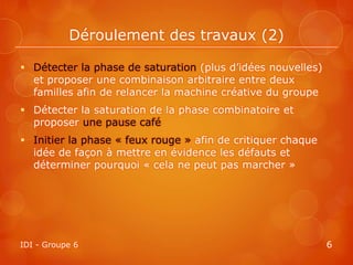Déroulement des travaux (2)

 Détecter la phase de saturation (plus d’idées nouvelles)
  et proposer une combinaison arbitraire entre deux
  familles afin de relancer la machine créative du groupe
 Détecter la saturation de la phase combinatoire et
  proposer une pause café
 Initier la phase « feux rouge » afin de critiquer chaque
  idée de façon à mettre en évidence les défauts et
  déterminer pourquoi « cela ne peut pas marcher »




IDI - Groupe 6                                               6
 