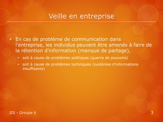 Veille en entreprise


 En cas de problème de communication dans
  l'entreprise, les individus peuvent être amenés à faire de
  la rétention d'information (manque de partage),
     soit à cause de problèmes politiques (guerre de pouvoirs)
     soit à cause de problèmes techniques (systèmes d'informations
      insuffisants)




IDI - Groupe 6                                                        3
 