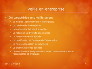 Veille en entreprise

 On caractérise une veille selon:
     Sa finalité (opérationnelle / stratégique)
     Le nombre de destinataires
     L'étendue des thèmes à surveiller
     La nature et la diversité des sources
     Le niveau de valeur ajoutée
     La qualification et l'analyse de l'information
     La mise à disposition des données
     La présentation des données
     L'inter-réactivité (augmentation de la communication entre
      responsables et employés)



IDI - Groupe 6                                                     4
 