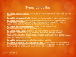 Types de veilles
   La veille commerciale : évalue les pratiques commerciales d'une activité
    visée
   La veille concurrentielle : évalue les concurrents et leur positionnement
   La veille créative : veille sur les idées nouvelles et les opportunités
    d'innovation, elle est surtout pratiquées par les entreprises créatives
    spécialisées dans le Design, la Mode, la Publicité, etc.
   La veille environnementale : veille sur les informations
    et réglementations sur l'environnement
   La veille financière : détecter les mouvements sur les marchés
    financiers, monétaires et de matières premières pouvant affecter
    l'entreprise, sur ceux des titres de l'entreprise elle-même et ceux des
    entreprises similaires concurrentes ou dans lesquelles elle a des intérêts ou
    avec lesquelles elle travaille
   La veille horizontale : évalue les secteurs voisins
   La veille juridique (ou réglementaire) : surveillance des novations et
    modifications législatives et réglementaires et des décisions de justice et
    administratives applicables aux activités de l'entreprise


IDI - Groupe 6                                                                    5
 
