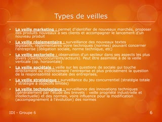 Types de veilles
   La veille marketing : permet d'identifier de nouveaux marchés, proposer
    des produits nouveaux à ses clients et accompagner le lancement d'un
    nouveau produit
   La veille réglementaire : surveillance des nouveaux textes
    législatifs, réglementaires voire techniques (normes) pouvant concerner
    l'entreprise (obligation sociale, norme technique, etc)
   La veille sectorielle : observation d'un secteur dans ses aspects les plus
    divers (clients/concurrents/acteurs). Peut être assimilée à de la veille
    verticale (op. horizontale)
   La veille sociétale : veille sur les questions de sociale qui touche
    directement ou indirectement l'entreprise et plus précisément la question
    de la responsabilité sociétale des entreprises,
   La veille stratégique : surveillance du jeu concurrentiel (stratégie totale
    / stratégie à objectifs limités)
   La veille technologique : surveillance des innovations techniques
    (généralement par l'étude des brevets : veille propriété industrielle et
    intellectuelle) et des normes, voire influence pour la modification
    (accompagnement à l'évolution) des normes


IDI - Groupe 6                                                                    6
 