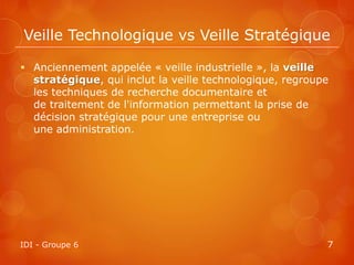 Veille Technologique vs Veille Stratégique

 Anciennement appelée « veille industrielle », la veille
  stratégique, qui inclut la veille technologique, regroupe
  les techniques de recherche documentaire et
  de traitement de l'information permettant la prise de
  décision stratégique pour une entreprise ou
  une administration.




IDI - Groupe 6                                            7
 