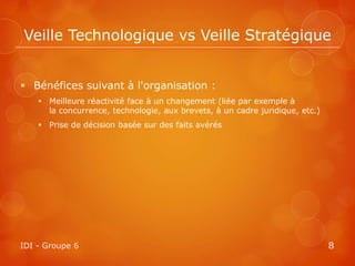 Veille Technologique vs Veille Stratégique


 Bénéfices suivant à l'organisation :
     Meilleure réactivité face à un changement (liée par exemple à
      la concurrence, technologie, aux brevets, à un cadre juridique, etc.)
     Prise de décision basée sur des faits avérés




IDI - Groupe 6                                                                8
 