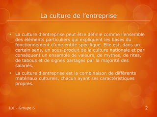 La culture de l’entreprise

 La culture d’entreprise peut être définie comme l’ensemble
  des éléments particuliers qui expliquent les bases du
  fonctionnement d’une entité spécifique. Elle est, dans un
  certain sens, un sous-produit de la culture nationale et par
  conséquent un ensemble de valeurs, de mythes, de rites,
  de tabous et de signes partagés par la majorité des
  salariés.
 La culture d’entreprise est la combinaison de différents
  matériaux culturels, chacun ayant ses caractéristiques
  propres.




IDI - Groupe 6                                                   2
 