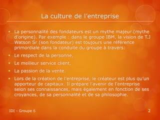 La culture de l’entreprise

 La personnalité des fondateurs est un mythe majeur (mythe
  d’origine). Par exemple : dans le groupe IBM, la vision de T.J
  Watson Sr (son fondateur) est toujours une référence
  primordiale dans la conduite du groupe à travers:
 Le respect de la personne,
 Le meilleur service client,
 La passion de la vente.
 Lors de la création de l’entreprise, le créateur est plus qu’un
  apporteur de capitaux. Il prépare l’avenir de l’entreprise
  selon ses connaissances, mais également en fonction de ses
  croyances, de sa personnalité et de sa philosophie.


IDI - Groupe 6                                                  2
 