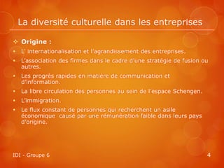 La diversité culturelle dans les entreprises

 Origine :
   L’ internationalisation et l’agrandissement des entreprises.
   L’association des firmes dans le cadre d’une stratégie de fusion ou
    autres.
   Les progrès rapides en matière de communication et
    d’information.
   La libre circulation des personnes au sein de l’espace Schengen.
   L’immigration.
   Le flux constant de personnes qui recherchent un asile
    économique causé par une rémunération faible dans leurs pays
    d’origine.




IDI - Groupe 6                                                         4
 
