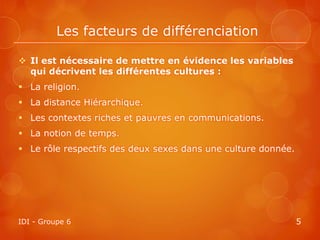 Les facteurs de différenciation

 Il est nécessaire de mettre en évidence les variables
  qui décrivent les différentes cultures :
 La religion.
 La distance Hiérarchique.
 Les contextes riches et pauvres en communications.
 La notion de temps.
 Le rôle respectifs des deux sexes dans une culture donnée.




IDI - Groupe 6                                                 5
 