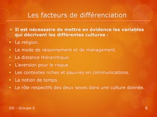 Les facteurs de différenciation

 Il est nécessaire de mettre en évidence les variables
  qui décrivent les différentes cultures :
 La religion.
 Le mode de raisonnement et de management.
 La distance Hiérarchique.
 L’aversion pour le risque.
 Les contextes riches et pauvres en communications.
 La notion de temps.
 Le rôle respectifs des deux sexes dans une culture donnée.



IDI - Groupe 6                                                 6
 