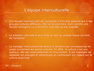 L’équipe interculturelle

   Une équipe interculturelle est composée d’individus appartenant à des
    groupes cultures différents. Elle ne fonctionnera donc comme une
    équipe homogène vu la diversité culturelle qu’elle englobe.


   La pression culturelle la plus forte au sein du groupe risque souvent
    de l’emporter


   Le manager interculturel est amené à remettre ses connaissances en
    cause concernant les autres cultures. En effet, la culture n’est pas
    statique, elle est continuellement en mouvement. Il est important de
    dépasser les préjugés et stéréotypes en confrontant son regard sur la
    culture examinée


IDI - Groupe 6                                                        2
 