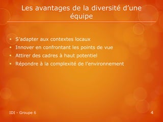 Les avantages de la diversité d’une
                   équipe


 S’adapter aux contextes locaux
 Innover en confrontant les points de vue
 Attirer des cadres à haut potentiel
 Répondre à la complexité de l’environnement




IDI - Groupe 6                                  4
 