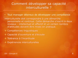 Comment développer sa capacité
             interculturelle ?

 Tout manager désireux de développer une compétence
interculturelle doit correspondre à une démarche
   personnelle et continue. Cette démarche s’inscrit à deux
   niveaux : intellectuel et affectif et un certain nombre
   d’attitudes doivent être mises en pratique.
 Compétences linguistiques
 Capacité d’ouverture et d’écoute
 Tolérance à l’incertitude
 Expériences interculturelles



IDI - Groupe 6                                                6
 