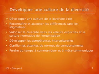Développer une culture de la diversité

 Développer une culture de la diversité c’est :
 Reconnaître et accepter les différences sans les
  stigmatiser
 Valoriser la diversité dans les valeurs explicites et la
  culture normative de l’organisation
 Développer les compétences interculturelles
 Clarifier les attentes de normes de comportements
 Perdre du temps à communiquer et à méta-communiquer




IDI - Groupe 6                                               7
 