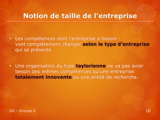 Notion de taille de l’entreprise


 Les compétences dont l’entreprise a besoin :
  vont complètement changer selon le type d’entreprise
  qui se présente.


 Une organisation du type taylorienne ne va pas avoir
  besoin des mêmes compétences qu’une entreprise
  totalement innovante ou une entité de recherche.




IDI - Groupe 6                                           10
 