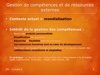 Gestion de compétences et de ressources
               externes

 Contexte actuel = mondialisation


 Intérêt de la gestion des compétences :
        Besoin des produits personnalisés
        Simplification des processus
        Réactivité et flexibilité dans les processus
        Les ressources humaines sont au cœur du développement
        Pour avoir une équipe d’innovation performante l’entreprise a besoin des
         collaborateurs compétents et adaptables


   En pratique : on favorise donc l’adaptabilité des collaborateurs a la formation
    rigide traditionnelle. Exemples : stages, alternances, VIE.



IDI - Groupe 6                                                                        2
 
