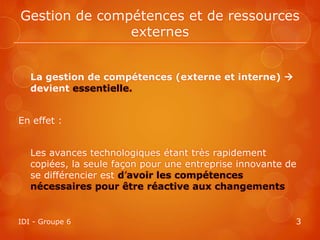 Gestion de compétences et de ressources
               externes


   La gestion de compétences (externe et interne) 
   devient essentielle.


En effet :


   Les avances technologiques étant très rapidement
   copiées, la seule façon pour une entreprise innovante de
   se différencier est d’avoir les compétences
   nécessaires pour être réactive aux changements


IDI - Groupe 6                                            3
 