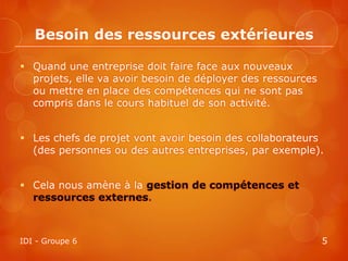 Besoin des ressources extérieures

 Quand une entreprise doit faire face aux nouveaux
  projets, elle va avoir besoin de déployer des ressources
  ou mettre en place des compétences qui ne sont pas
  compris dans le cours habituel de son activité.


 Les chefs de projet vont avoir besoin des collaborateurs
  (des personnes ou des autres entreprises, par exemple).


 Cela nous amène à la gestion de compétences et
  ressources externes.



IDI - Groupe 6                                               5
 