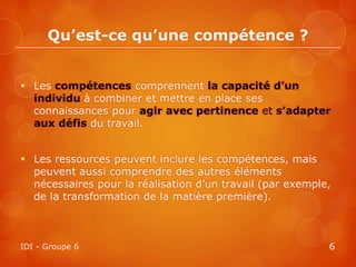 Qu’est-ce qu’une compétence ?


 Les compétences comprennent la capacité d’un
  individu à combiner et mettre en place ses
  connaissances pour agir avec pertinence et s’adapter
  aux défis du travail.


 Les ressources peuvent inclure les compétences, mais
  peuvent aussi comprendre des autres éléments
  nécessaires pour la réalisation d’un travail (par exemple,
  de la transformation de la matière première).



IDI - Groupe 6                                             6
 