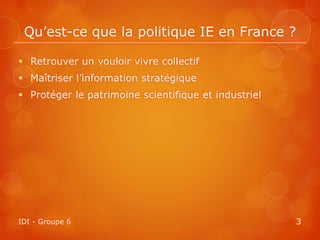 Qu’est-ce que la politique IE en France ?

 Retrouver un vouloir vivre collectif
 Maîtriser l’information stratégique
 Protéger le patrimoine scientifique et industriel




IDI - Groupe 6                                        3
 