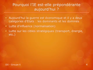 Pourquoi l’IE est-elle prépondérante
                  aujourd’hui ?

 Aujourd’hui la guerre est économique et il y a deux
  catégories d’Etats : les dominants et les dominés
 Lutte d’influence (normalisation)
 Lutte sur les cibles stratégiques (transport, énergie,
  etc.)




IDI - Groupe 6                                             4
 