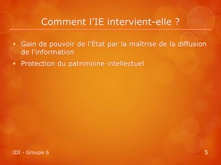 Comment l’IE intervient-elle ?

 Gain de pouvoir de l’État par la maîtrise de la diffusion
  de l’information
 Protection du patrimoine intellectuel




IDI - Groupe 6                                            5
 
