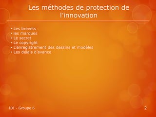 Les méthodes de protection de
                    l’innovation
 •   Les brevets
 •   les marques
 •   Le secret
 •   Le copyright
 •   L’enregistrement des dessins et modèles
 •   Les délais d’avance




IDI - Groupe 6                                 2
 