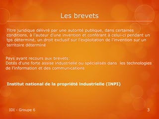 Les brevets

Titre juridique délivré par une autorité publique, dans certaines
conditions, à l'auteur d'une invention et conférant à celui-ci pendant un
tps déterminé, un droit exclusif sur l'exploitation de l'invention sur un
territoire déterminé


Pays ayant recours aux brevets:
Dotés d‘une forte assise industrielle ou spécialisés dans les technologies
de l’information et des communications



Institut national de la propriété industrielle (INPI)




 IDI - Groupe 6                                                        3
 