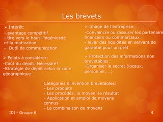 Les brevets
 Intérêt:                                Image de l’entreprise:
- avantage compétitif                    -Convaincre ou rassurer les partenaire
- tire vers le haut l’ingéniosité        financiers ou commerciaux
et la motivation                         - lever des liquidités en servant de
- Outil de communication                 garantie pour un prêt

 Points à considérer:                    Protection des informations non
                                         brevetables:
-Coût du dépôt. Nécessité?
                                         -Organiser le secret (locaux,
-Stratégie de dépôt selon la zone
                                         personnel, …)
géographique

                     Catégories d'invention brevetables:
                     - Les produits
                     - Les procédés, le moyen, le résultat
                     - Application et emploi de moyens
                     connus
                     - La combinaison de moyens
   IDI - Groupe 6                                                       4
 