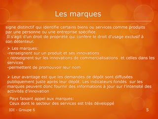 Les marques
signe distinctif qui identifie certains biens ou services comme produits
par une personne ou une entreprise spécifiée.
 Il s’agit d’un droit de propriété qui confère le droit d’usage exclusif à
son détenteur.
 Les marques:
-renseignent sur un produit et ses innovations
- renseignent sur les innovations de commercialisations et celles dans les
services
-permettent de promouvoir leur nom

 Leur avantage est que les demandes de dépôt sont diffusées
publiquement juste après leur dépôt. Les indicateurs fondés sur les
marques peuvent donc fournir des informations à jour sur l’intensité des
activités d’innovation
  Pays faisant appel aux marques:
  Ceux dont le secteur des services est très développé
 IDI - Groupe 6                                                              5
 