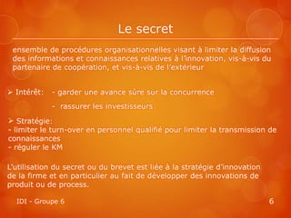 Le secret
 ensemble de procédures organisationnelles visant à limiter la diffusion
 des informations et connaissances relatives à l’innovation, vis-à-vis du
 partenaire de coopération, et vis-à-vis de l’extérieur


 Intérêt:   - garder une avance sûre sur la concurrence
             - rassurer les investisseurs
 Stratégie:
- limiter le turn-over en personnel qualifié pour limiter la transmission de
connaissances
- réguler le KM

L’utilisation du secret ou du brevet est liée à la stratégie d’innovation
de la firme et en particulier au fait de développer des innovations de
produit ou de process.

  IDI - Groupe 6                                                            6
 