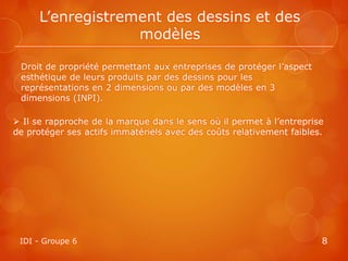 L’enregistrement des dessins et des
                   modèles

 Droit de propriété permettant aux entreprises de protéger l’aspect
 esthétique de leurs produits par des dessins pour les
 représentations en 2 dimensions ou par des modèles en 3
 dimensions (INPI).

 Il se rapproche de la marque dans le sens où il permet à l’entreprise
de protéger ses actifs immatériels avec des coûts relativement faibles.




 IDI - Groupe 6                                                       8
 