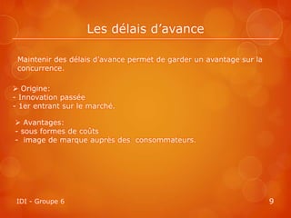 Les délais d’avance

 Maintenir des délais d’avance permet de garder un avantage sur la
 concurrence.

 Origine:
- Innovation passée
- 1er entrant sur le marché.

 Avantages:
- sous formes de coûts
- image de marque auprès des consommateurs.




 IDI - Groupe 6                                                      9
 