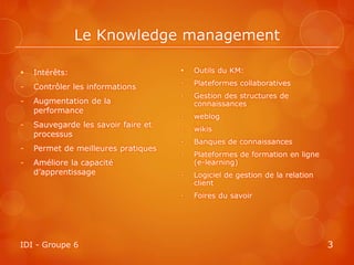 Le Knowledge management

   Intérêts:                           Outils du KM:
                                     -   Plateformes collaboratives
-   Contrôler les informations
                                     -   Gestion des structures de
-   Augmentation de la                   connaissances
    performance
                                     -   weblog
-   Sauvegarde les savoir faire et
                                     -   wikis
    processus
                                     -   Banques de connaissances
-   Permet de meilleures pratiques
                                     -   Plateformes de formation en ligne
-   Améliore la capacité                 (e-learning)
    d’apprentissage                  -   Logiciel de gestion de la relation
                                         client
                                     -   Foires du savoir




IDI - Groupe 6                                                                3
 