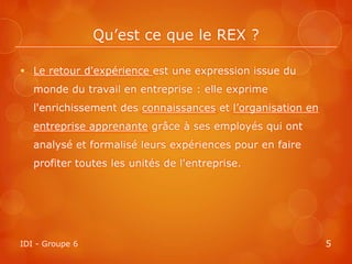 Qu’est ce que le REX ?

 Le retour d'expérience est une expression issue du
   monde du travail en entreprise : elle exprime
   l'enrichissement des connaissances et l’organisation en
   entreprise apprenante grâce à ses employés qui ont
   analysé et formalisé leurs expériences pour en faire
   profiter toutes les unités de l'entreprise.




IDI - Groupe 6                                               5
 