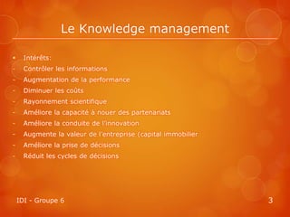 Le Knowledge management

     Intérêts:
-     Contrôler les informations
-     Augmentation de la performance
-     Diminuer les coûts
-     Rayonnement scientifique
-     Améliore la capacité à nouer des partenariats
-     Améliore la conduite de l’innovation
-     Augmente la valeur de l’entreprise (capital immobilier
-     Améliore la prise de décisions
-     Réduit les cycles de décisions




    IDI - Groupe 6                                             3
 