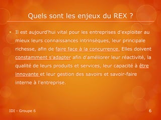 Quels sont les enjeux du REX ?

 Il est aujourd'hui vital pour les entreprises d'exploiter au
   mieux leurs connaissances intrinsèques, leur principale
   richesse, afin de faire face à la concurrence. Elles doivent
   constamment s'adapter afin d'améliorer leur réactivité, la
   qualité de leurs produits et services, leur capacité à être
   innovante et leur gestion des savoirs et savoir-faire
   interne à l'entreprise.




IDI - Groupe 6                                                   6
 