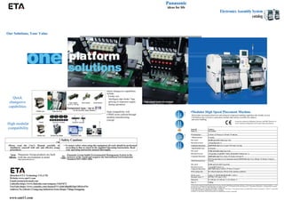 Our Solutions, Your Value
Quick
changeove
capabilities
High modular
compatibility
Panasonic
ideas for life
Electronics Assembly System
catalog
Quick changeover capabilities
include:
• Feeder cart
Intelligent tape feeder Tape
splicing (Component supply
during operation)
High compatibility with
CM402 series realized through
modular manufacturing
concept.
(rouoEO)
•Modular High Speed Placement Machine
With further increased productivity and enhanced component handling capabilities,the reliable, proven
CM Platform has evolved to a placement machine that realizes excellent line balance
and easier handling.
It may not conform to Machinery Directive and EMC Directive in
case of optional configuration and custom-made specification.
z
 Safety Cautions
•Please read the User's Manual carefully to
familiarize yourself with safe and effective usage
procedures.
• To ensure safety when using this equipment all work should be performed
according to that as stated in the supplied Operating Instructions. Read
your operating instruction manual thoroughly.
reco
ideas.
Panasonic Group products are built
with the environment in mind.
http://panasonlc.net/eco/
iso
14001
Panasonic Group builds Environmental Management System in the
factories of the world and acquires the International Environmental
Standard ISO 14001:2004.
(_euoK©
Model ID CM602-L
Model No. NM-EJM8A
PCB dimensions L 50 mm x W 50 mm to L 510 mm x W 460 mm
• High-speed head 12 nozzles
Max. speed 100 000 cph (0.036 s/chip (Type A-2))
Placement accuracy ± 40 pm/chip (Cpk^1)
Component dimensions (01005H
)0402 chip*5 to L 12 mm x W12 mmx T 6.5 mm
• High-flexibility head LS 8 nozzles
Max. speed 75 000 cph (0.048 s/chip (Type A-0))
Placement accuracy ± 40 |jm/chip, ±35 pm/QFP^n24mii, ±50 jim/QFP<D24inm (Cpk^ 1)
Component dimensions (01005u
)0402 chip*5 to L 32 im x W 32 mmx T 8.5 mm *8
When the generalized Ver.5 is optionally selected (01005H
)0402 chip *5 to L 100 mm *W 50 mmx T 15mm*6
•Multi-functional head 3 nozzles
Max. speed 20 000 cph (0.18 s/QFP (Type B-0))
Placement accuracy ± 35 pm/QFP (Cpk 建 1)
Component dimensions (0201w
)0603 chip to L100 im x W 90 nn xT 25 mm*7
PCB exchange time 0.9 s (Board length:up to 240 mm Under optimum conditions)
Electric source 3-phase AC 200,220,380,400,420,480 V, 4.0 kVA
Pneumatic source *1 0.49 MPa, 170 L/min (A.N.R.)
Dimensions W 2 350 mm x D 2 290 mm *2 x H 1 430 mm *3
Mass *4 3 400 kg
*Values such as maximum speed and placement accuracy may vary depending on operating conditions. *Please refer to the 'Specification' booklet for details. *1 :Only
for main body *2:Dimension D including direct tray feeder:2 565 mm *3:Excluding monitor and signal tower *4:Standard configuration: excluding batch exchange
cart and tray feeders. This may differ depending on configuration.
*5:The 0402 chip requires a specific nozzle/feeder. *6:When T is more than 11.5mm,special nozzles are needed.Please consult us separately. *7:When T is more than
21 mm.special nozzles are needed.Please consult us separately.
*8:When T is more than 6.5mm,special nozzles are needed,Please consult us separately.
Shenzhen ETA Technology CO.,LTD
Website:www.smt11.com
Email:etasmt@foxmail.com
LinkedIn:https://www.linkedin.com/company/13647672
YouTube:https://www.youtube.com/channel/UCrjQtG86plRI3ipGMSJwF5w
Address:No.3,Road 3,Yangyong Industrial Zone,Shapu Village,Songgang
www.smt11.com
 
