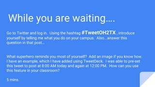 While you are waiting….
Go to Twitter and log in. Using the hashtag #TweetOH2TX , introduce
yourself by telling me what you do on your campus. Also...answer this
question in that post…
What superhero reminds you most of yourself? Add an image if you know how.
I have an example, which I have added using TweetDeck. I was able to pre-set
this tweet to post at 8:00 AM today and again at 12:00 PM. How can you use
this feature in your classroom?
5 mins.
 
