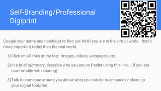 Self-Branding/Professional
Digiprint
Google your name and handle(s) to find out WHO you are in the virtual world...that’s
more important today than the real world.
1)Click on all links at the top: images, videos, webpages, etc.
2)In a brief summary, describe who you are on Padlet using this link… (if you are
comfortable with sharing)
3)Talk to someone around you about what you can do to enhance or clean up
your digital footprint.
 