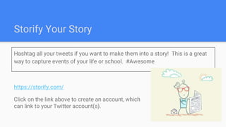 Storify Your Story
Hashtag all your tweets if you want to make them into a story! This is a great
way to capture events of your life or school. #Awesome
https://storify.com/
Click on the link above to create an account, which
can link to your Twitter account(s).
 