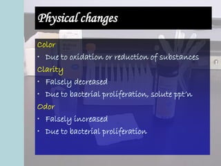Physical changes
Color
• Due to oxidation or reduction of substances
Clarity
• Falsely decreased
• Due to bacterial proliferation, solute ppt’n
Odor
• Falsely increased
• Due to bacterial proliferation
 