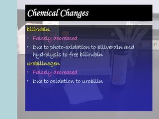 Chemical Changes
bilirubin
• Falsely decreased
• Due to photo-oxidation to biliverdin and
hydrolysis to free bilirubin
urobilinogen
• Falsely decreased
• Due to oxidation to urobilin
 