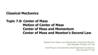 Classical Mechanics
Topic 7.0: Center of Mass
Motion of Center of Mass
Center of Mass and Momentum
Center of Mass and Newton’s Second Law
Based from Sears and Zemansky’s University Physics
with Modern Physics 13th ed
And Physics for Scientists and Engineers by Serway
and Jewett, 9th ed
 