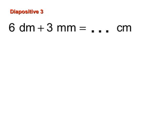 Diapositive 3Diapositive 3
6 dm 3 mm cm
6 dm 60 cm
3
3 mm 0,3 cm ou cm
10
60 cm 0,3 cm
60,
,3
3
60 cm
+ =
=
=
+ =
…
 