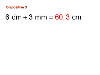Diapositive 3Diapositive 3
6 dm 3 mm cm
6 dm 60 cm
3
3 mm 0,3 cm ou cm
10
60 cm 0,3 cm
60,
,3
3
60 cm
+ =
=
=
+ =
 