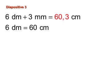Diapositive 3Diapositive 3
6 dm 3 mm cm
6 dm 60 cm
3
3 mm 0,3 cm ou cm
10
60 cm 0,3 cm
60,
,3
3
60 cm
+ =
=
=
+ =
 