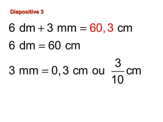 Diapositive 3Diapositive 3
6 dm 3 mm cm
6 dm 60 cm
3
3 mm 0,3 cm ou cm
10
60 cm 0,3 cm
60,
,3
3
60 cm
+ =
=
=
+ =
 